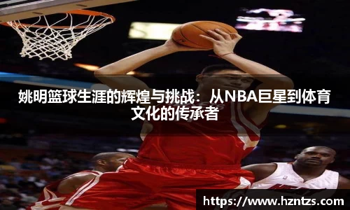 姚明篮球生涯的辉煌与挑战：从NBA巨星到体育文化的传承者