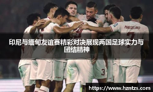 印尼与缅甸友谊赛精彩对决展现两国足球实力与团结精神