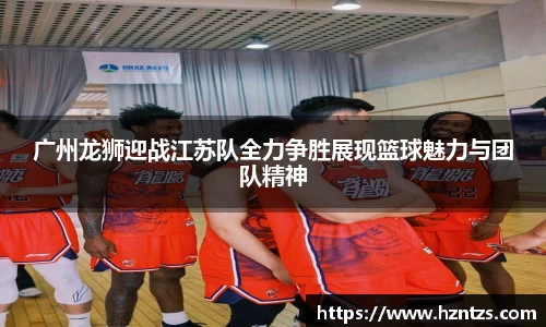 广州龙狮迎战江苏队全力争胜展现篮球魅力与团队精神